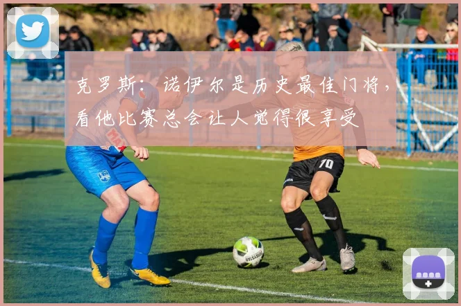 克罗斯：诺伊尔是历史最佳门将，看他比赛总会让人觉得很享受