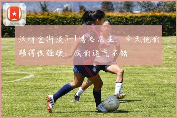 沃特金斯谈3-1博洛尼亚：今天他们踢得很强硬，我们运气不错