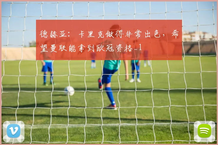德赫亚：卡里克做得非常出色，希望曼联能拿到欧冠资格_1