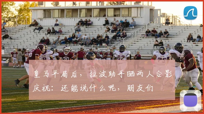 皇马平局后，拉波助手晒两人合影庆祝：还能说什么呢，朋友们