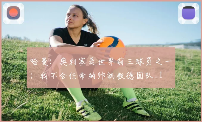 哈曼：奥利塞是世界前三球员之一；我不会任命纳帅执教德国队_1